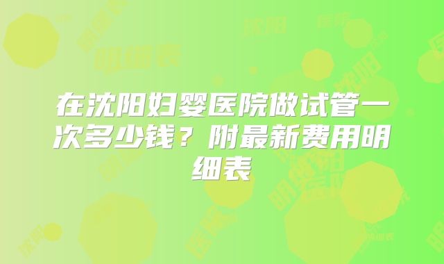 在沈阳妇婴医院做试管一次多少钱?附最新费用明细表