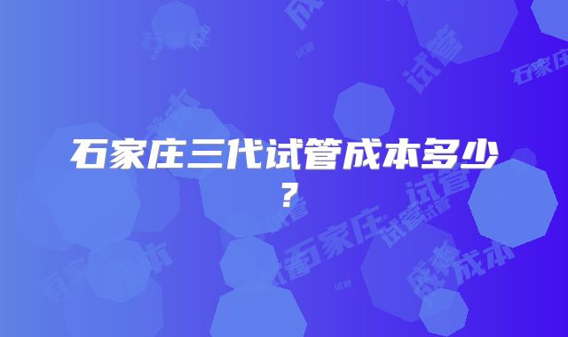 石家庄三代试管成本多少?
