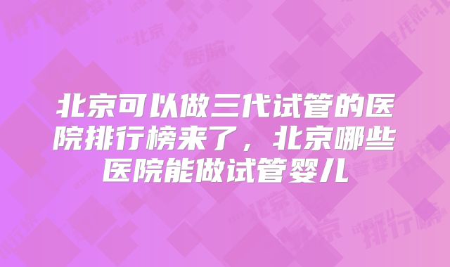 北京可以做三代试管的医院排行榜来了,北京哪些医院能做试管婴儿