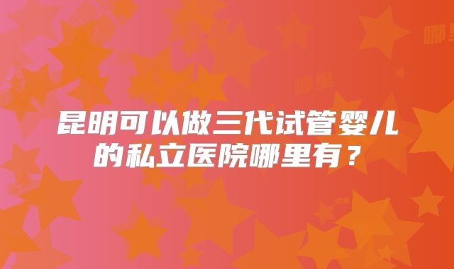 昆明可以做三代试管婴儿的私立医院哪里有？