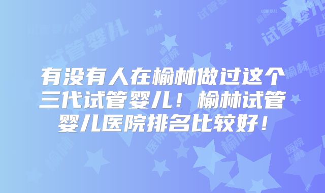 有没有人在榆林做过这个三代试管婴儿！榆林试管婴儿医院排名比较好！