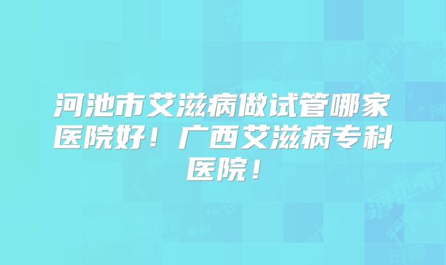 河池市艾滋病做试管哪家医院好！广西艾滋病专科医院！