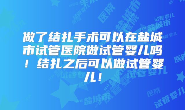 做了结扎手术可以在盐城市试管医院做试管婴儿吗！结扎之后可以做试管婴儿！