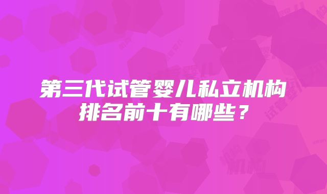 第三代试管婴儿私立机构排名前十有哪些？