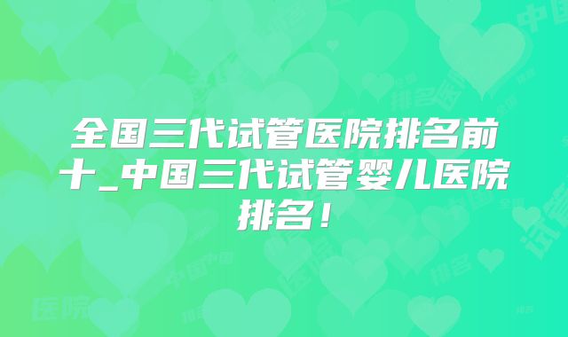 全国三代试管医院排名前十_中国三代试管婴儿医院排名！