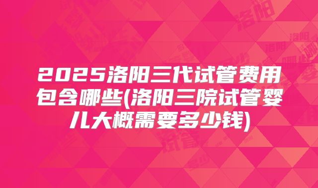 2025洛阳三代试管费用包含哪些(洛阳三院试管婴儿大概需要多少钱)