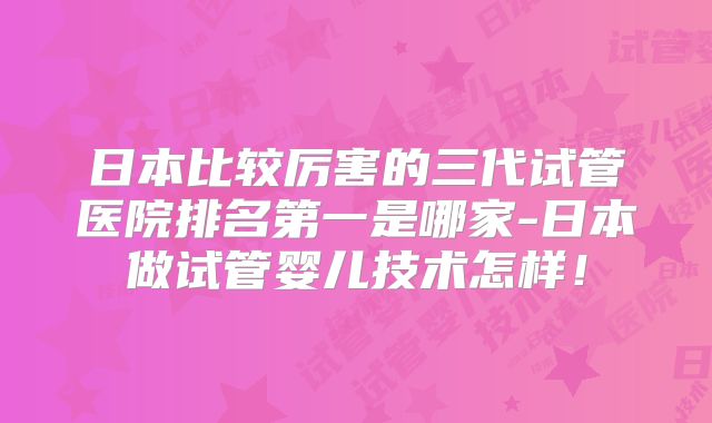 日本比较厉害的三代试管医院排名第一是哪家-日本做试管婴儿技术怎样!