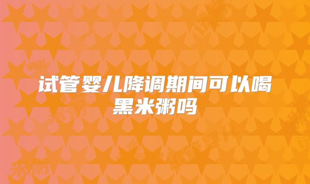 试管婴儿降调期间可以喝黑米粥吗