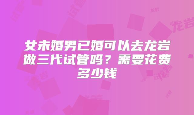 女未婚男已婚可以去龙岩做三代试管吗？需要花费多少钱