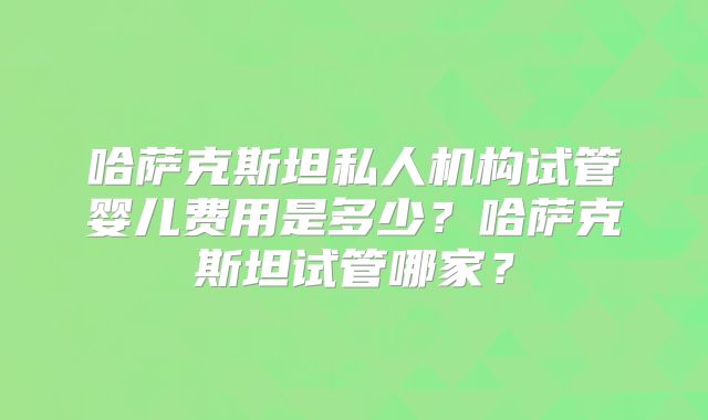哈萨克斯坦私人机构试管婴儿费用是多少？哈萨克斯坦试管哪家？