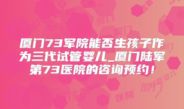 厦门73军院能否生孩子作为三代试管婴儿_厦门陆军第73医院的咨询预约！