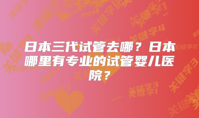 日本三代试管去哪?日本哪里有专业的试管婴儿医院?