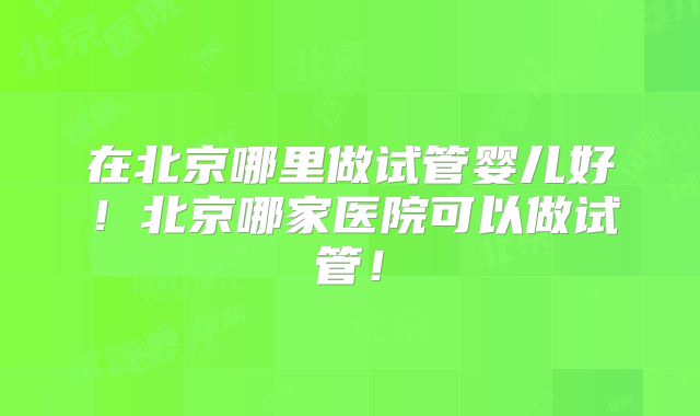在北京哪里做试管婴儿好！北京哪家医院可以做试管！