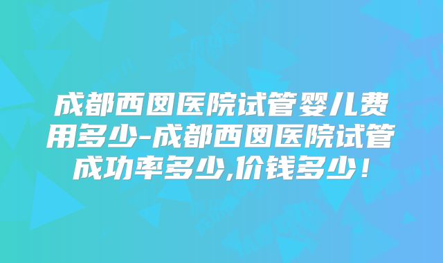 成都西囡医院试管婴儿费用多少-成都西囡医院试管成功率多少,价钱多少!