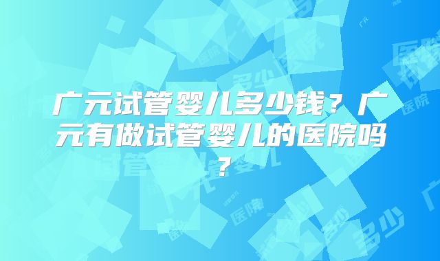 广元试管婴儿多少钱？广元有做试管婴儿的医院吗？