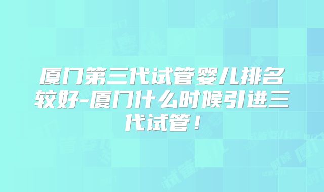 厦门第三代试管婴儿排名较好-厦门什么时候引进三代试管！