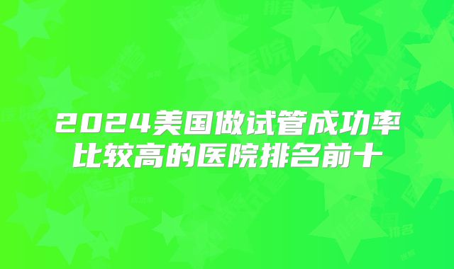 2024美国做试管成功率比较高的医院排名前十