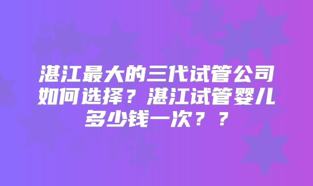 湛江最大的三代试管公司如何选择？湛江试管婴儿多少钱一次？？
