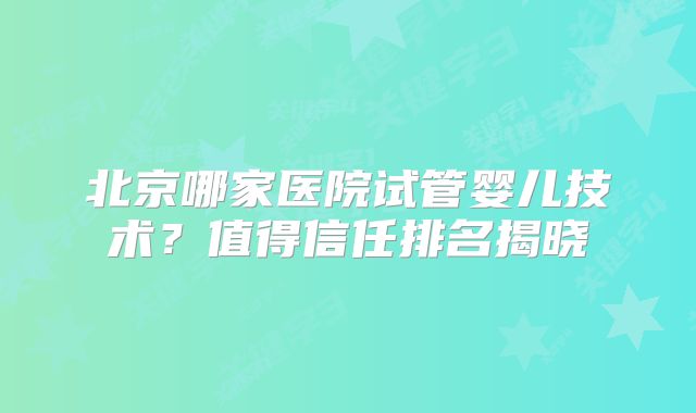北京哪家医院试管婴儿技术？值得信任排名揭晓
