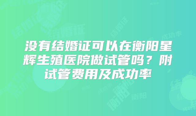 没有结婚证可以在衡阳星辉生殖医院做试管吗?附试管费用及成功率