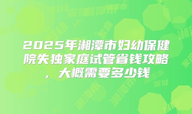 2025年湘潭市妇幼保健院失独家庭试管省钱攻略，大概需要多少钱