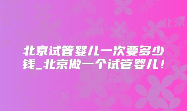 北京试管婴儿一次要多少钱_北京做一个试管婴儿！