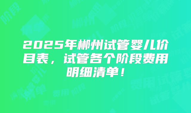 2025年郴州试管婴儿价目表，试管各个阶段费用明细清单！
