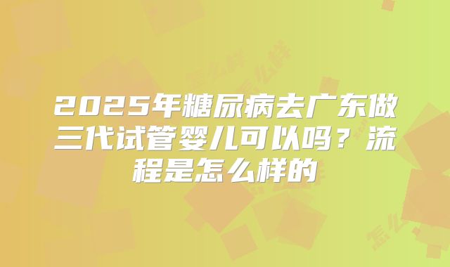2025年糖尿病去广东做三代试管婴儿可以吗？流程是怎么样的
