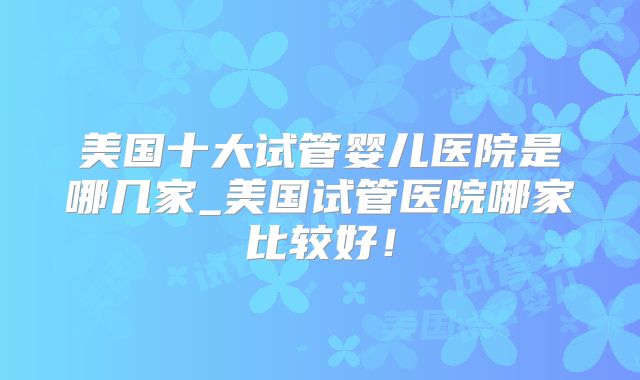 美国十大试管婴儿医院是哪几家_美国试管医院哪家比较好！