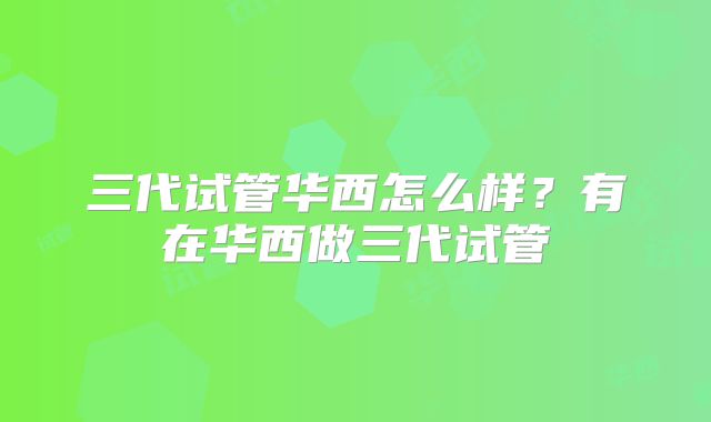 三代试管华西怎么样？有在华西做三代试管