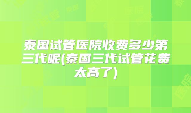 泰国试管医院收费多少第三代呢(泰国三代试管花费太高了)