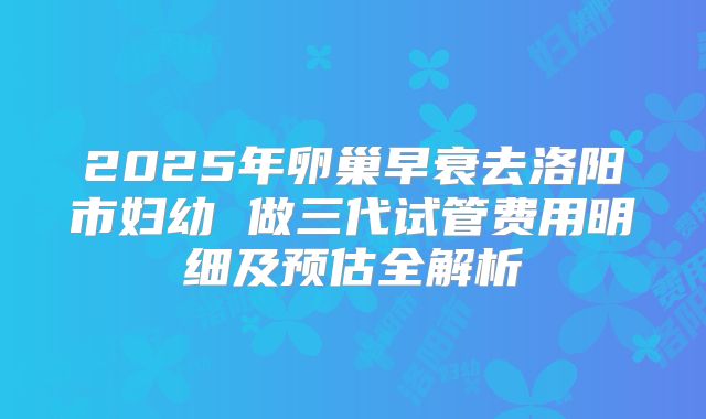 2025年卵巢早衰去洛阳市妇幼 做三代试管费用明细及预估全解析
