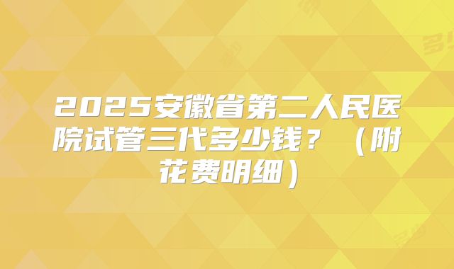 2025安徽省第二人民医院试管三代多少钱？（附花费明细）