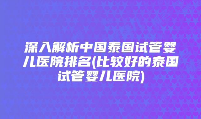 深入解析中国泰国试管婴儿医院排名(比较好的泰国试管婴儿医院)