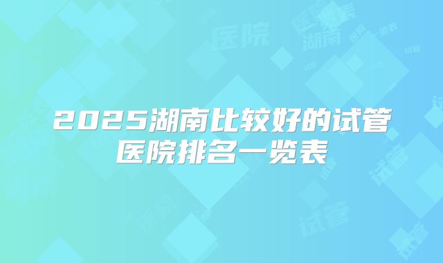 2025湖南比较好的试管医院排名一览表