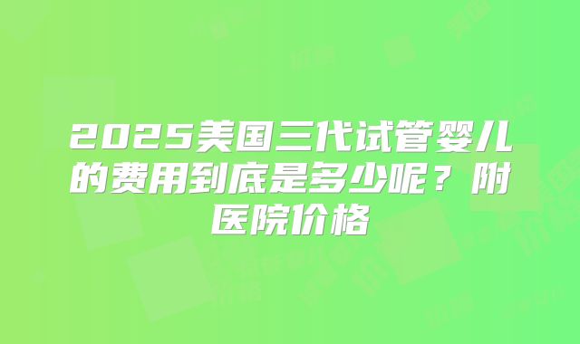 2025美国三代试管婴儿的费用到底是多少呢？附医院价格