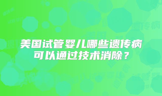 美国试管婴儿哪些遗传病可以通过技术消除？