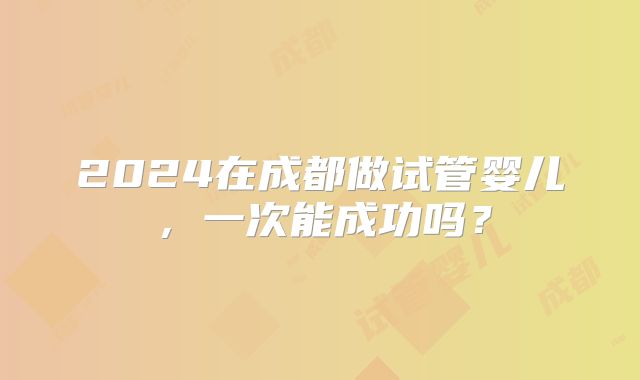 2024在成都做试管婴儿，一次能成功吗？