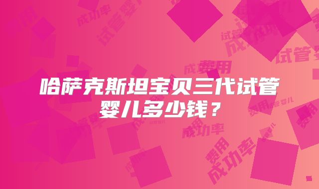 哈萨克斯坦宝贝三代试管婴儿多少钱？