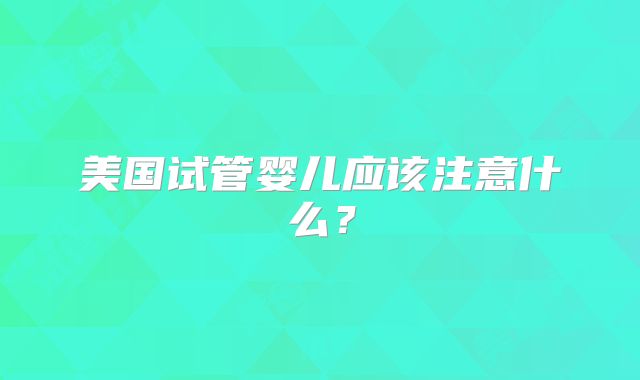 美国试管婴儿应该注意什么?