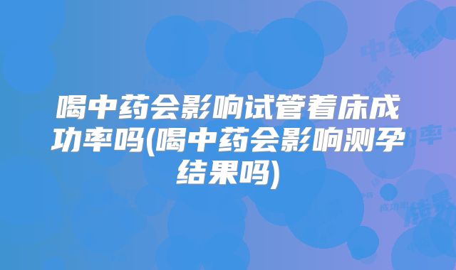 喝中药会影响试管着床成功率吗(喝中药会影响测孕结果吗)
