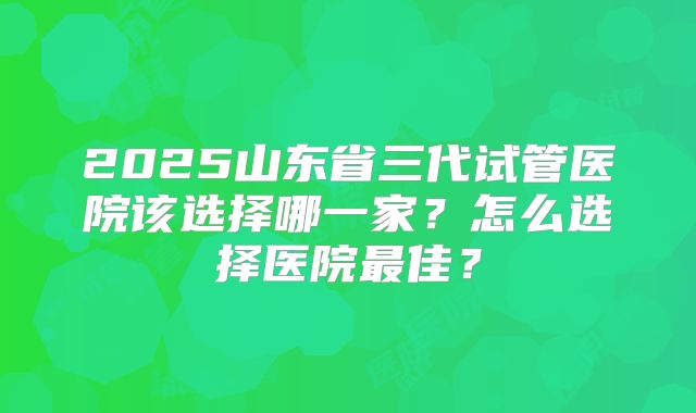 2025山东省三代试管医院该选择哪一家？怎么选择医院最佳？
