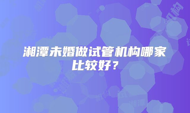 湘潭未婚做试管机构哪家比较好？