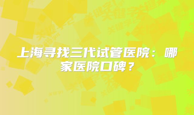 上海寻找三代试管医院：哪家医院口碑？