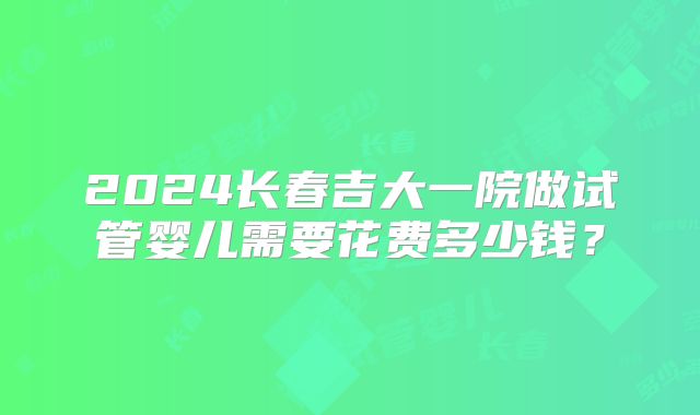 2024长春吉大一院做试管婴儿需要花费多少钱？
