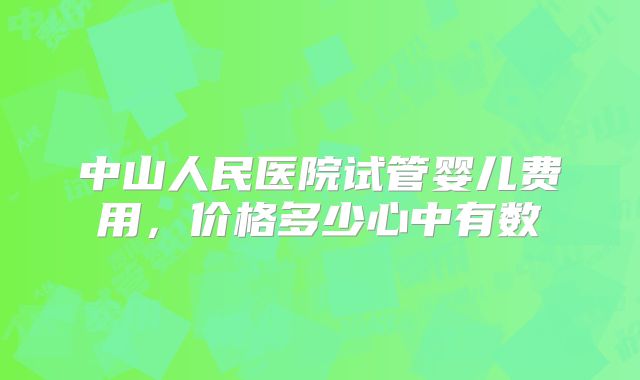 中山人民医院试管婴儿费用，价格多少心中有数