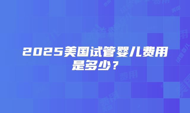 2025美国试管婴儿费用是多少？