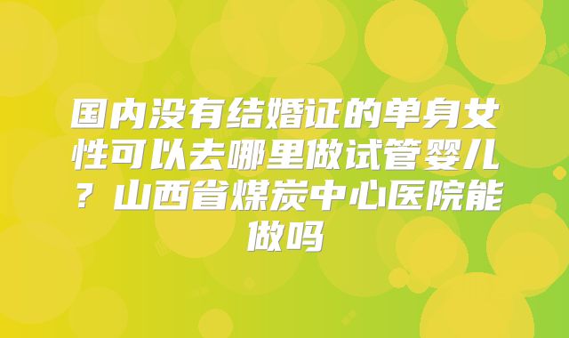 国内没有结婚证的单身女性可以去哪里做试管婴儿？山西省煤炭中心医院能做吗