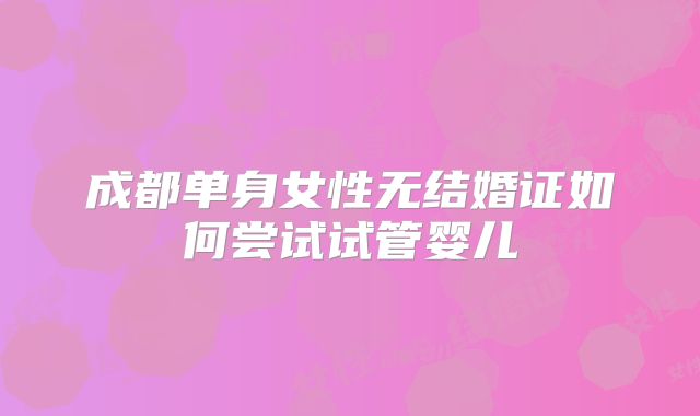 成都单身女性无结婚证如何尝试试管婴儿