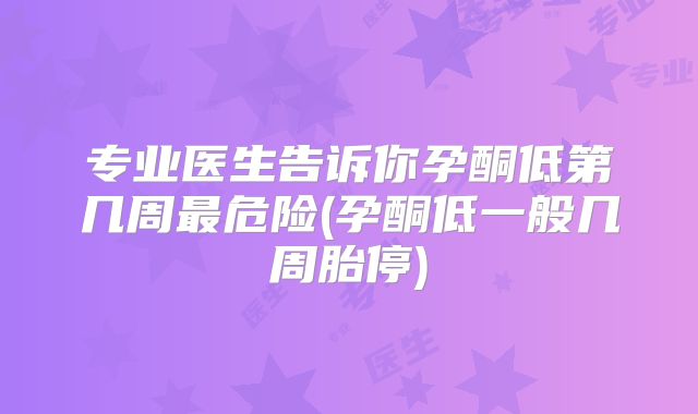 专业医生告诉你孕酮低第几周最危险(孕酮低一般几周胎停)
